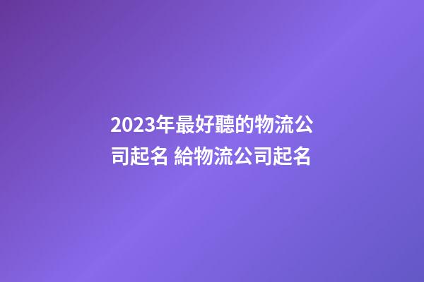 2023年最好聽的物流公司起名 給物流公司起名-第1張-公司起名-玄機派